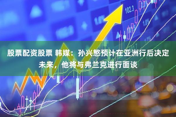股票配资股票 韩媒：孙兴慜预计在亚洲行后决定未来，他将与弗兰克进行面谈