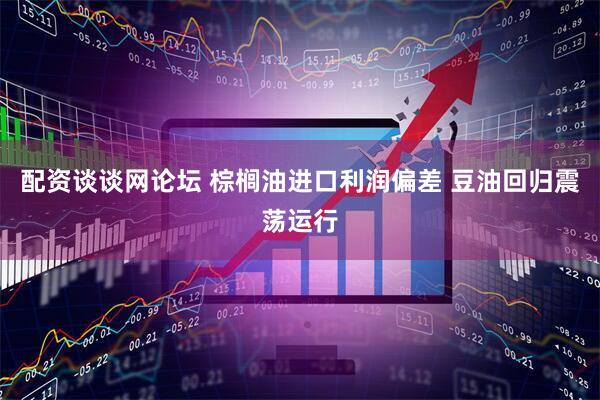配资谈谈网论坛 棕榈油进口利润偏差 豆油回归震荡运行
