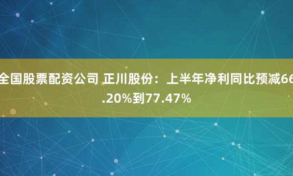 全国股票配资公司 正川股份：上半年净利同比预减66.20%到77.47%
