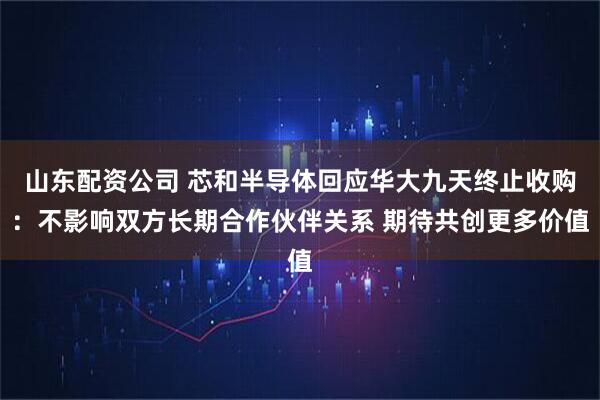 山东配资公司 芯和半导体回应华大九天终止收购：不影响双方长期合作伙伴关系 期待共创更多价值