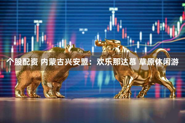 个股配资 内蒙古兴安盟：欢乐那达慕 草原休闲游