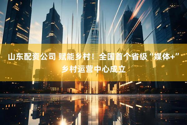 山东配资公司 赋能乡村！全国首个省级“媒体+”乡村运营中心成立