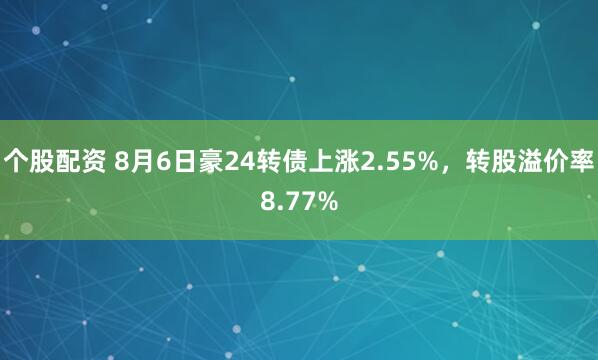 个股配资 8月6日豪24转债上涨2.55%，转股溢价率8.77%