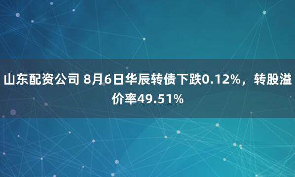 山东配资公司 8月6日华辰转债下跌0.12%，转股溢价率49.51%