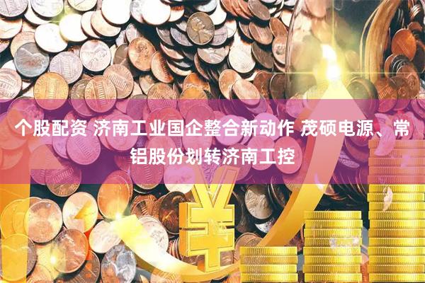 个股配资 济南工业国企整合新动作 茂硕电源、常铝股份划转济南工控