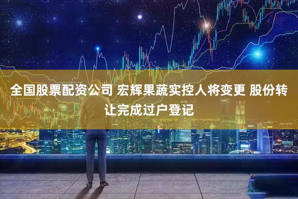 全国股票配资公司 宏辉果蔬实控人将变更 股份转让完成过户登记