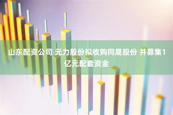 山东配资公司 元力股份拟收购同晟股份 并募集1亿元配套资金