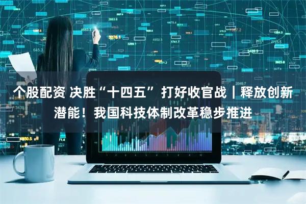 个股配资 决胜“十四五” 打好收官战｜释放创新潜能！我国科技体制改革稳步推进