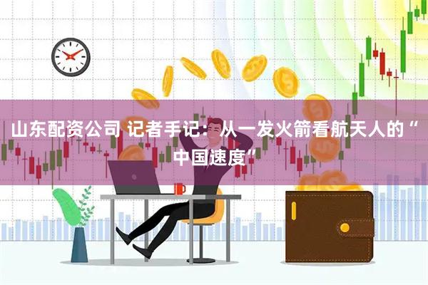 山东配资公司 记者手记：从一发火箭看航天人的“中国速度”