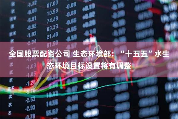 全国股票配资公司 生态环境部：“十五五”水生态环境目标设置将有调整